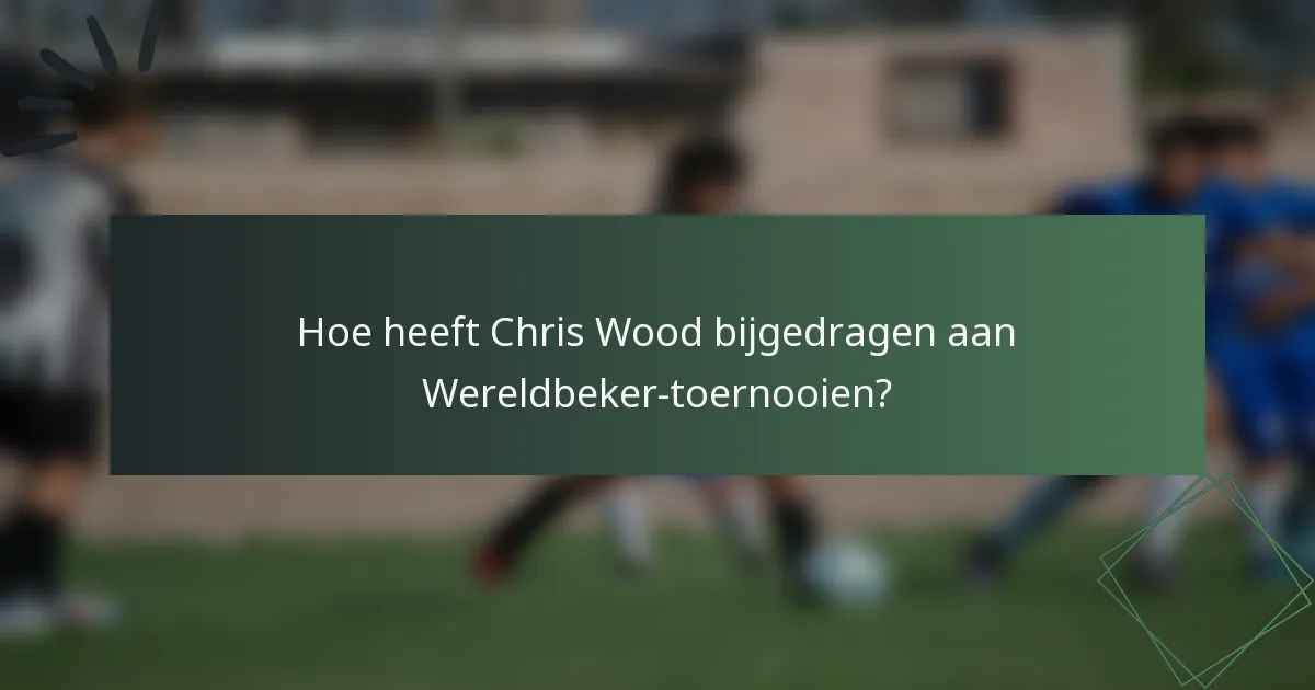 Hoe heeft Chris Wood bijgedragen aan Wereldbeker-toernooien?