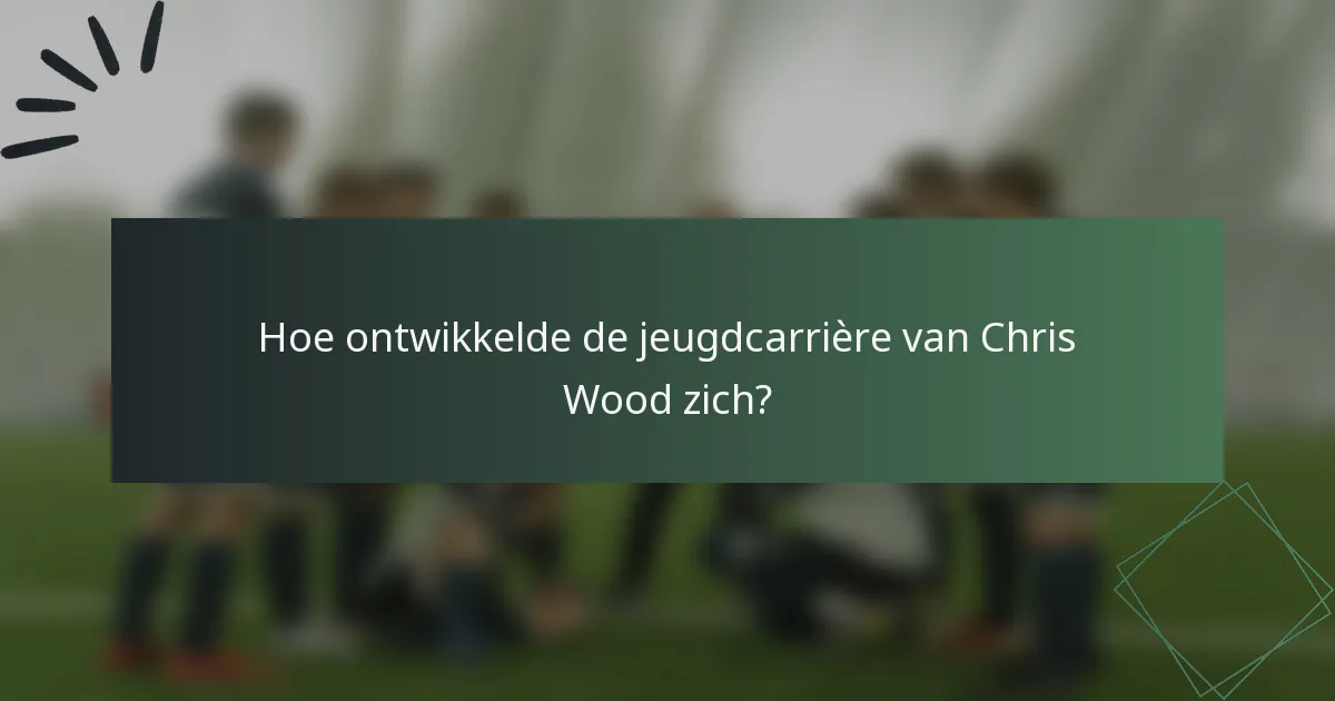 Hoe ontwikkelde de jeugdcarrière van Chris Wood zich?