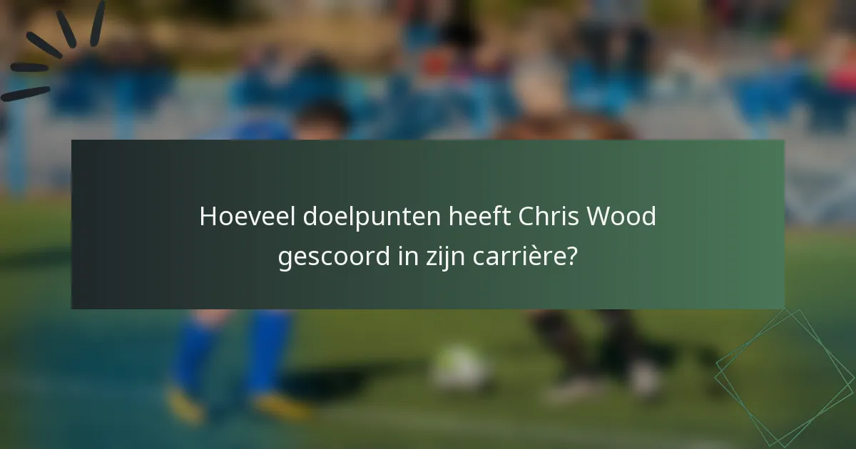Hoeveel doelpunten heeft Chris Wood gescoord in zijn carrière?