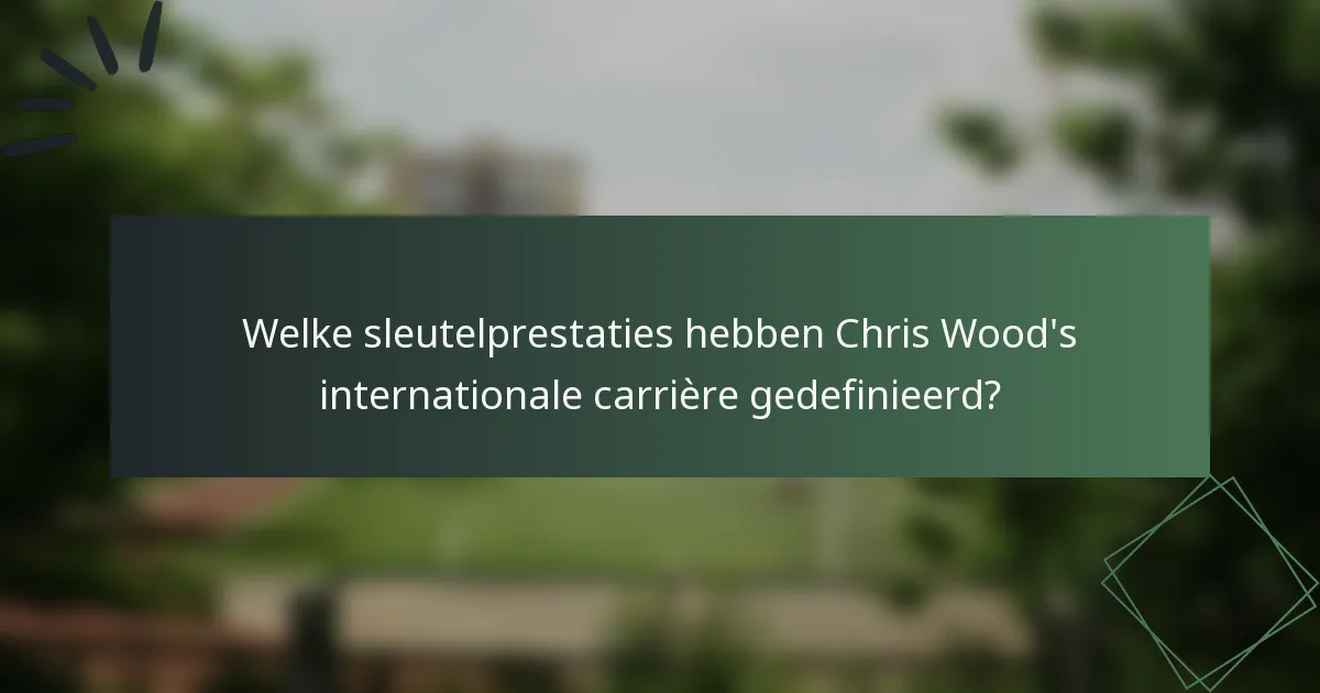 Welke sleutelprestaties hebben Chris Wood's internationale carrière gedefinieerd?